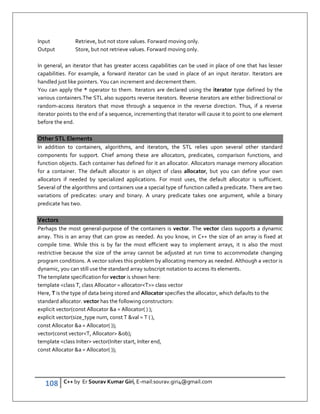 108 C++ by Er Sourav Kumar Giri, E-mail:sourav.giri4@gmail.com
Input Retrieve, but not store values. Forward moving only.
Output Store, but not retrieve values. Forward moving only.
In general, an iterator that has greater access capabilities can be used in place of one that has lesser
capabilities. For example, a forward iterator can be used in place of an input iterator. Iterators are
handled just like pointers. You can increment and decrement them.
You can apply the * operator to them. Iterators are declared using the iterator type defined by the
various containers.The STL also supports reverse iterators. Reverse iterators are either bidirectional or
random-access iterators that move through a sequence in the reverse direction. Thus, if a reverse
iterator points to the end of a sequence, incrementing that iterator will cause it to point to one element
before the end.
Other STL Elements
In addition to containers, algorithms, and iterators, the STL relies upon several other standard
components for support. Chief among these are allocators, predicates, comparison functions, and
function objects. Each container has defined for it an allocator. Allocators manage memory allocation
for a container. The default allocator is an object of class allocator, but you can define your own
allocators if needed by specialized applications. For most uses, the default allocator is sufficient.
Several of the algorithms and containers use a special type of function called a predicate. There are two
variations of predicates: unary and binary. A unary predicate takes one argument, while a binary
predicate has two.
Vectors
Perhaps the most general-purpose of the containers is vector. The vector class supports a dynamic
array. This is an array that can grow as needed. As you know, in C++ the size of an array is fixed at
compile time. While this is by far the most efficient way to implement arrays, it is also the most
restrictive because the size of the array cannot be adjusted at run time to accommodate changing
program conditions. A vector solves this problem by allocating memory as needed. Although a vector is
dynamic, you can still use the standard array subscript notation to access its elements.
The template specification for vector is shown here:
template class T, class Allocator = allocatorT class vector
Here, T is the type of data being stored and Allocator specifies the allocator, which defaults to the
standard allocator. vector has the following constructors:
explicit vector(const Allocator a = Allocator( ) );
explicit vector(size_type num, const T val = T ( ),
const Allocator a = Allocator( ));
vector(const vectorT, Allocator ob);
template class InIter vector(InIter start, InIter end,
const Allocator a = Allocator( ));
 