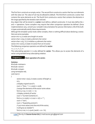 109 C++ by Er Sourav Kumar Giri, E-mail:sourav.giri4@gmail.com
The first form constructs an empty vector. The second form constructs a vector that has num elements
with the value val. The value of val may be allowed to default. The third form constructs a vector that
contains the same elements as ob. The fourth form constructs a vector that contains the elements in
the range specified by the iterators start and end.
Any object that will be stored in a vector must define a default constructor. It must also define the 
and == operations. Some compilers may require that other comparison operators be defined. (Since
implementations vary, consult your compiler's documentation for precise information.) All of the built-
in types automatically satisfy these requirements.
Although the template syntax looks rather complex, there is nothing difficult about declaring a vector.
Here are some examples:
vectorint iv; // create zero-length int vector
vectorchar cv(5); // create 5-element char vector
vectorchar cv(5, 'x'); // initialize a 5-element char vector
vectorint iv2(iv); // create int vector from an int vector
The following comparison operators are defined for vector:
==, , =, !=, , =
The subscripting operator [ ] is also defined for vector. This allows you to access the elements of a
vector using standard array subscripting notation.
Basic operation of a vector.
Solution:
#include iostream
#include vector
#include cctype
using namespace std;
void main ()
{
vectorchar v(10); // create a vector of length 10
int i;
// display original size of v
cout  Size =   v.size()  endl;
// assign the elements of the vector some values
for(i=0; i10; i++) v[i] = i + 'a';
// display contents of vector
cout  Current Contents:n;
for(i=0; iv.size(); i++) cout  v[i]   ;
cout  nn;
cout  Expanding vectorn;
/* put more values onto the end of the vector,
it will grow as needed */
for(i=0; i10; i++) v.push_back(i + 10 + 'a');
Program 9.1
 