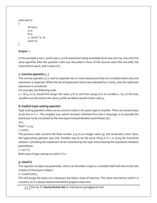 11 C++ by Er Sourav Kumar Giri, E-mail:sourav.giri4@gmail.com
void main ()
{
int a,b,c;
a=2;
b=7;
c = (ab) ? a : b;
coutc;
}
Output: 7
In this example a was 2 and b was 7, so the expression being evaluated (ab) was not true, thus the first
value specified after the question mark was discarded in favor of the second value (the one after the
colon) which was b, with a value of 7.
7. Comma operator ( , )
The comma operator (,) is used to separate two or more expressions that are included where only one
expression is expected. When the set of expressions has to be evaluated for a value, only the rightmost
expression is considered.
For example, the following code:
a = (b=3, b+2); would first assign the value 3 to b, and then assign b+2 to variable a. So, at the end,
variable a would contain the value 5 while variable b would contain value 3.
8. Explicit type casting operator
Type casting operators allow you to convert a datum of a given type to another. There are several ways
to do this in C++. The simplest one, which has been inherited from the C language, is to precede the
expression to be converted by the new type enclosed between parentheses (()):
int i;
float f = 3.14;
i = (int) f;
The previous code converts the float number 3.14 to an integer value (3), the remainder is lost. Here,
the typecasting operator was (int). Another way to do the same thing in C++ is using the functional
notation: preceding the expression to be converted by the type and enclosing the expression between
parentheses:
i = int ( f );
Both ways of type casting are valid in C++.
9. sizeof ()
This operator accepts one parameter, which can be either a type or a variable itself and returns the size
in bytes of that type or object:
a = sizeof (char);
This will assign the value 1 to a because char takes 1 byte of memory. The value returned by sizeof is a
constant, so it is always determined before program execution.
 