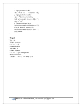 110 C++ by Er Sourav Kumar Giri, E-mail:sourav.giri4@gmail.com
// display current size of v
cout  Size now =   v.size()  endl;
// display contents of vector
cout  Current contents:n;
for(i=0; iv.size(); i++) cout  v[i]   ;
cout  nn;
// change contents of vector
for(i=0; iv.size(); i++) v[i] = toupper(v[i]);
cout  Modified Contents:n;
for(i=0; iv.size(); i++) cout  v[i]   ;
cout  endl;
}
Output:
Size = 10
Current Contents:
a b c d e f g h i j
Expanding vector
Size now = 20
Current contents:
a b c d e f g h i j k l m n o p q r s t
Modified Contents:
A B C D E F G H I J K L M N O P Q R S T
 