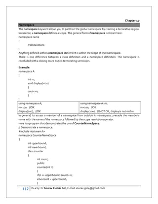 112 C++ by Er Sourav Kumar Giri, E-mail:sourav.giri4@gmail.com
Chapter 10
Namespace
The namespace keyword allows you to partition the global namespace by creating a declarative region.
In essence, a namespace defines a scope. The general form of namespace is shown here:
namespace name
{
// declarations
}
Anything defined within a namespace statement is within the scope of that namespace.
There is one difference between a class definition and a namespace definition: The namespace is
concluded with a closing brace but no terminating semicolon.
Example:
namespace A
{
int m;
void display(int n)
{
coutn;
}
}
using namespace A;
m=100; //OK
display(200); //OK
using namespace A::m;
m=100; //OK
display(200); // NOT OK, display is not visible
In general, to access a member of a namespace from outside its namespace, precede the member's
name with the name of the namespace followed by the scope resolution operator.
Here is a program that demonstrates the use of CounterNameSpace.
// Demonstrate a namespace.
#include iostream.h
namespace CounterNameSpace
{
int upperbound;
int lowerbound;
class counter
{
int count;
public:
counter(int n)
{
if(n = upperbound) count = n;
else count = upperbound;
}
 