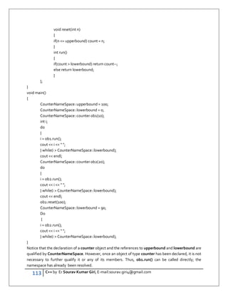113 C++ by Er Sourav Kumar Giri, E-mail:sourav.giri4@gmail.com
void reset(int n)
{
if(n = upperbound) count = n;
}
int run()
{
if(count  lowerbound) return count--;
else return lowerbound;
}
};
}
void main()
{
CounterNameSpace::upperbound = 100;
CounterNameSpace::lowerbound = 0;
CounterNameSpace::counter ob1(10);
int i;
do
{
i = ob1.run();
cout  i   ;
} while(i  CounterNameSpace::lowerbound);
cout  endl;
CounterNameSpace::counter ob2(20);
do
{
i = ob2.run();
cout  i   ;
} while(i  CounterNameSpace::lowerbound);
cout  endl;
ob2.reset(100);
CounterNameSpace::lowerbound = 90;
Do
{
i = ob2.run();
cout  i   ;
} while(i  CounterNameSpace::lowerbound);
}
Notice that the declaration of a counter object and the references to upperbound and lowerbound are
qualified by CounterNameSpace. However, once an object of type counter has been declared, it is not
necessary to further qualify it or any of its members. Thus, ob1.run() can be called directly; the
namespace has already been resolved.
 
