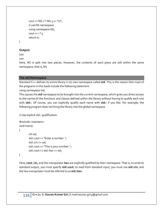 116 C++ by Er Sourav Kumar Giri, E-mail:sourav.giri4@gmail.com
cout  NS::i * NS::j  n;
// use NS namespace
using namespace NS;
cout  i * j;
return 0;
}
Output:
100
100
Here, NS is split into two pieces. However, the contents of each piece are still within the same
namespace, that is, NS.
The std Namespace
Standard C++ defines its entire library in its own namespace called std. This is the reason that most of
the programs in this book include the following statement:
using namespace std;
This causes the std namespace to be brought into the current namespace, which gives you direct access
to the names of the functions and classes defined within the library without having to qualify each one
with std::. Of course, you can explicitly qualify each name with std:: if you like. For example, the
following program does not bring the library into the global namespace.
// Use explicit std:: qualification.
#include iostream
void main()
{
int val;
std::cout  Enter a number: ;
std::cin  val;
std::cout  This is your number: ;
std::cout  std::hex  val;
}
Here, cout, cin, and the manipulator hex are explicitly qualified by their namespace. That is, to write to
standard output, you must specify std::cout; to read from standard input, you must use std::cin; and
the hex manipulator must be referred to as std::hex.
 