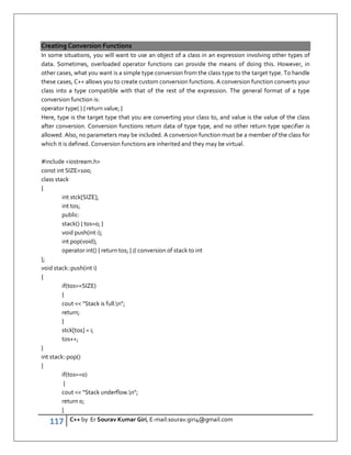 117 C++ by Er Sourav Kumar Giri, E-mail:sourav.giri4@gmail.com
Creating Conversion Functions
In some situations, you will want to use an object of a class in an expression involving other types of
data. Sometimes, overloaded operator functions can provide the means of doing this. However, in
other cases, what you want is a simple type conversion from the class type to the target type. To handle
these cases, C++ allows you to create custom conversion functions. A conversion function converts your
class into a type compatible with that of the rest of the expression. The general format of a type
conversion function is:
operator type( ) { return value; }
Here, type is the target type that you are converting your class to, and value is the value of the class
after conversion. Conversion functions return data of type type, and no other return type specifier is
allowed. Also, no parameters may be included. A conversion function must be a member of the class for
which it is defined. Conversion functions are inherited and they may be virtual.
#include iostream.h
const int SIZE=100;
class stack
{
int stck[SIZE];
int tos;
public:
stack() { tos=0; }
void push(int i);
int pop(void);
operator int() { return tos; } // conversion of stack to int
};
void stack::push(int i)
{
if(tos==SIZE)
{
cout  Stack is full.n;
return;
}
stck[tos] = i;
tos++;
}
int stack::pop()
{
if(tos==0)
{
cout  Stack underflow.n;
return 0;
}
 