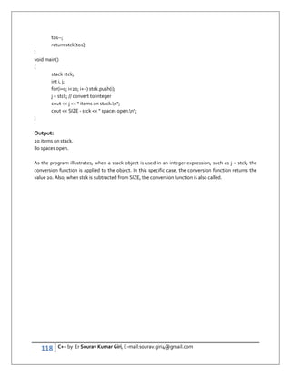 118 C++ by Er Sourav Kumar Giri, E-mail:sourav.giri4@gmail.com
tos--;
return stck[tos];
}
void main()
{
stack stck;
int i, j;
for(i=0; i20; i++) stck.push(i);
j = stck; // convert to integer
cout  j   items on stack.n;
cout  SIZE - stck   spaces open.n;
}
Output:
20 items on stack.
80 spaces open.
As the program illustrates, when a stack object is used in an integer expression, such as j = stck, the
conversion function is applied to the object. In this specific case, the conversion function returns the
value 20. Also, when stck is subtracted from SIZE, the conversion function is also called.
 