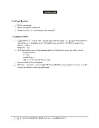 119 C++ by Er Sourav Kumar Giri, E-mail:sourav.giri4@gmail.com
Short Type Questions
1. Define namespace.
2. Define anonymous namespace.
3. How the member of a namespace can be accessed?
Long Type Questions
1. Suppose there is a class X with a double type attribute. Write a c++ program to create three
objects named as ob1, ob2 and ob3 of the above class and perform the following operation:
Ob2 = 5.5 + ob 1;
Ob 3 = ob1 + 6.7;
2. Write a complete program where you can perform the following conversion within main() :
A ob 1 (5.5), ob2;
int i=10;
double d=ob 1;
ob2=i; where A is a user defined class.
3. Discuss the use of std namespace.
4. Write a C++ program to convert a primitive or built in type value such as int or char to a user
defined type value such as class A or class X.
Assignment 10
 