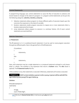 12 C++ by Er Sourav Kumar Giri, E-mail:sourav.giri4@gmail.com
Control Statements
A programming language uses control statements to cause the flow of execution to advance and
branch based on changes to the state of a program. C++ program control statements can be put into
the following categories: selection, iteration, and jump.
 Selection statements allows program to choose different paths of execution based upon the
outcome of an expression or the state of a variable.
 Iteration statements enable program execution to repeat one or more statements (that is,
iteration statements form loops).
 Jump statements allows program to execute in a nonlinear fashion. All of Java’s control
statements are examined here.
Selection Statements
1. if Statement
The if statement is C++’s conditional branch statement. It can be used to route program execution
through two different paths. Here is the general form of the if statement:
if (condition)
{
statement1;
}
else
{
statement2;
}
Here, each statement may be a single statement or a compound statement enclosed in curly braces
(that is, a block). The condition is any expression that returns a boolean value. The else clause is
optional. The if statement works like this:
If the condition is true, then statement1 is executed. Otherwise, statement2 (if it exists) is executed.
WAP to check whether a person is old or young. A person will be said old if his
age is above 35 and young if his age is below 35.
Solution:
#includeiostream.h
void main()
{
int age;
cout”Enter Age”;
Program 1.4
 