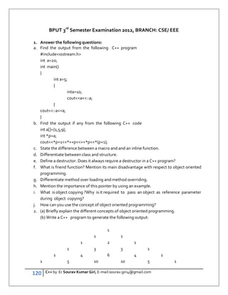 120 C++ by Er Sourav Kumar Giri, E-mail:sourav.giri4@gmail.com
BPUT 3rd
Semester Examination 2012, BRANCH: CSE/ EEE
1. Answer the following questions:
a. Find the output from the following C++ program
#includeiostream.h
int a=20;
int main()
{
int a=5;
{
inta=10;
couta::a;
}
cout::aa;
}
b. Find the output if any from the following C++ code
int a[]={1,5,9};
int *p=a;
cout*p+1*++p++*p*(p+1);
c. State the difference between a macro and and an inline function.
d. Differentiate between class and structure.
e. Define a destructor. Does it always require a destructor in a C++ program?
f. What is friend function? Mention its main disadvantage with respect to object oriented
programming.
g. Differentiate method over loading and method overriding.
h. Mention the importance of this pointer by using an example.
i. What is object copying ?Why is it required to pass an object as reference parameter
during object copying?
j. How can you use the concept of object oriented programming?
2. (a) Briefly explain the different concepts of object oriented programming.
(b) Write a C++ program to generate the following output:
1
1 1
1 2 1
1 3 3 1
1 4 6 4 1
1 5 10 10 5 1
 