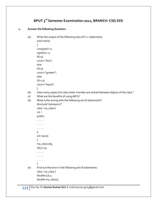 122 C++ by Er Sourav Kumar Giri, E-mail:sourav.giri4@gmail.com
BPUT 3rd
Semester Examination 2011, BRANCH: CSE/ EEE
1. Answer the following Question:
(a) Write the output of the following sets of C++ statements
void main()
{
unsigned i=1;
signed j=-1;
If(ij)
cout”less”;
else
if(ij)
cout”greater”;
else
if(i==j)
cout”equal”;
}
(b) How many copies of a class static member are shared between objects of the class ?
(c) What are the benefits of using ADTs?
(d) What is the wrong with the following set of statements?
#include”iostream.h”
class my_class {
int I
public:
. . . .
. . . .
. . . .
};
int main()
{
my_class obj;
obj.I=15;
. . . .
. . . .
. . . .
}
(e) Find out the error in the following set of statements:
class my_class {
double a,b,c;
double my_class();
 
