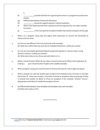 123 C++ by Er Sourav Kumar Giri, E-mail:sourav.giri4@gmail.com
};
(f) ____________ provides facilities for organizing the names in a programe to avoid name
clashes.
(g) Differentiate between friend and inheritance.
(h) ____________ keywords supports dynamic method resolution.
(i) What is the implicit pointer that is passed as the first argument for non-static member
functions?
(j) ____________ is the most general exception handler that catches exception of any type
.
2. Write a C++ program using class and object with constructor to convert the Fahrenheit to
Celsius and vice versa.
3. (a) Discuss the different forms of constructor with examples.
(b) State any conflict that may arise due to multiple inheritances .Justify your answer.
4. (a) Can we use compiler generated default assignment operator in case our class is using
dynamic memory ? Justify your answer?
(b) Write short notes on try, throw and catch block in C++.
5. What is virtual function? When do we make a virtual function pure? What is the implication of
making a pure virtual function? Explain with suitable examples.
6. Write a program using pure virtual function to find out the area of circle, tringle and square.
7. Write a program to read two double type numbers from keyboard and a function to calculate
the division of these two numbers. A try block to throw an exception when wrong type of data
is entered and another try Block to throw an exception if the condition “division “occurs”.
Appropriate catch block to handle the exception thrown.
8. (a) Differentiate between class template and template class with examples.
(b) Write short notes on STL.
*************
 