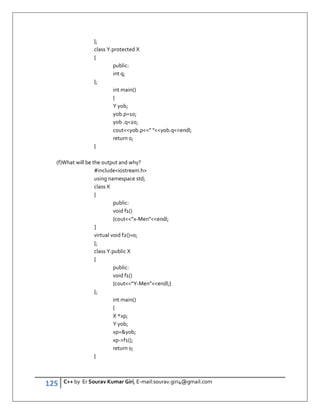 125 C++ by Er Sourav Kumar Giri, E-mail:sourav.giri4@gmail.com
};
class Y:protected X
{
public:
int q;
};
int main()
{
Y yob;
yob.p=10;
yob .q=20;
coutyob.p” ”yob.qendl;
return 0;
}
(f)What will be the output and why?
#includeiostream.h
using namespace std;
class X
{
public:
void f1()
{cout”x-Men”endl;
]
virtual void f2()=0;
};
class Y:public X
{
public:
void f1()
{cout”Y-Men”endl;}
};
int main()
{
X *xp;
Y yob;
xp=yob;
xp-f1();
return 0;
}
 