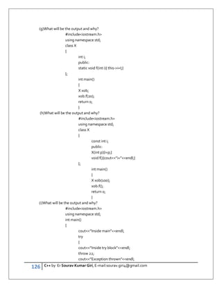 126 C++ by Er Sourav Kumar Giri, E-mail:sourav.giri4@gmail.com
(g)What will be the output and why?
#includeiostream.h
using namespace std;
class X
{
int i;
public:
static void f(int i){ this-i=I;}
};
int main()
{
X xob;
xob.f(20);
return 0;
}
(h)What will be the output and why?
#includeiostream.h
using namespace std;
class X
{
const int i;
public:
X(int p){i=p;}
void f(){cout”i=”endl;}
};
int main()
{
X xob(100);
xob.f();
return 0;
}
(i)What will be the output and why?
#includeiostream.h
using namespace std;
int main()
{
cout”Inside main”endl;
try
{
cout”Inside try block”endl;
throw 22;
cout”Exception thrown”endl;
 