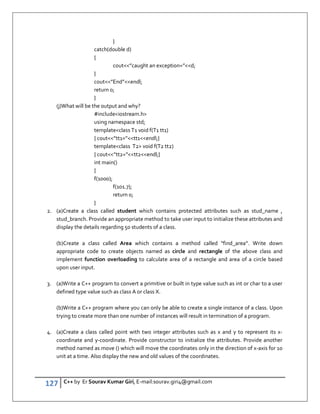 127 C++ by Er Sourav Kumar Giri, E-mail:sourav.giri4@gmail.com
}
catch(double d)
{
cout”caught an exception=”d;
}
cout”End”endl;
return 0;
}
(j)What will be the output and why?
#includeiostream.h
using namespace std;
templateclass T1 void f(T1 tt1)
{ cout”tt1=”tt1endl;}
templateclass T2 void f(T2 tt2)
{ cout”tt2=”tt2endl;}
int main()
{
f(1000);
f(101.7);
return 0;
}
2. (a)Create a class called student which contains protected attributes such as stud_name ,
stud_branch. Provide an appropriate method to take user input to initialize these attributes and
display the details regarding 50 students of a class.
(b)Create a class called Area which contains a method called “find_area”. Write down
appropriate code to create objects named as circle and rectangle of the above class and
implement function overloading to calculate area of a rectangle and area of a circle based
upon user input.
3. (a)Write a C++ program to convert a primitive or built in type value such as int or char to a user
defined type value such as class A or class X.
(b)Write a C++ program where you can only be able to create a single instance of a class. Upon
trying to create more than one number of instances will result in termination of a program.
4. (a)Create a class called point with two integer attributes such as x and y to represent its x-
coordinate and y-coordinate. Provide constructor to initialize the attributes. Provide another
method named as move () which will move the coordinates only in the direction of x-axis for 10
unit at a time. Also display the new and old values of the coordinates.
 