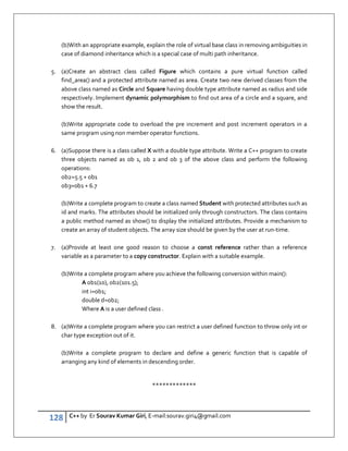 128 C++ by Er Sourav Kumar Giri, E-mail:sourav.giri4@gmail.com
(b)With an appropriate example, explain the role of virtual base class in removing ambiguities in
case of diamond inheritance which is a special case of multi path inheritance.
5. (a)Create an abstract class called Figure which contains a pure virtual function called
find_area() and a protected attribute named as area. Create two new derived classes from the
above class named as Circle and Square having double type attribute named as radius and side
respectively. Implement dynamic polymorphism to find out area of a circle and a square, and
show the result.
(b)Write appropriate code to overload the pre increment and post increment operators in a
same program using non member operator functions.
6. (a)Suppose there is a class called X with a double type attribute. Write a C++ program to create
three objects named as ob 1, ob 2 and ob 3 of the above class and perform the following
operations:
ob2=5.5 + ob1
ob3=ob1 + 6.7
(b)Write a complete program to create a class named Student with protected attributes such as
id and marks. The attributes should be initialized only through constructors. The class contains
a public method named as show() to display the initialized attributes. Provide a mechanism to
create an array of student objects. The array size should be given by the user at run-time.
7. (a)Provide at least one good reason to choose a const reference rather than a reference
variable as a parameter to a copy constructor. Explain with a suitable example.
(b)Write a complete program where you achieve the following conversion within main():
A ob1(10), ob2(101.5);
int i=ob1;
double d=ob2;
Where A is a user defined class .
8. (a)Write a complete program where you can restrict a user defined function to throw only int or
char type exception out of it.
(b)Write a complete program to declare and define a generic function that is capable of
arranging any kind of elements in descending order.
*************
 