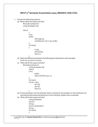 129 C++ by Er Sourav Kumar Giri, E-mail:sourav.giri4@gmail.com
BPUT 3rd
Semester Examination 2010, BRANCH: EEE/ CIVIL
1. Answer the following questions:
(a) What will be the output and why?
#includeiostream.h
using namespace std;
class X
{
int p;
public:
X(int a){p=a;}
void f(){cout”p=”pendl;}
};
int main()
{
X xob;
xob.show();
return 0;
}
(b) State the differences between the following two declarations with examples:
Const int *p; and int *const p;
(c) What will be the output and why?
#includeiostream.h
using namespace std;
class A
{ int i;
public:
static void f() {i=20;i++;}
};
int main()
{ A ob 1 , ob2;
ob 1.f();
ob2.f();
return o;
}
(d) Private attributes can’t be inherited. State a remedy for this problem so that attributes of a
class behave like private attributes but can be inherited. Explain with an example.
(e) What will be the output and why?
using namespace;
struct X
{int p;};
struct Y:protected X
{int q;};
Int main()
{
 