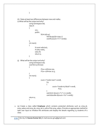 131 C++ by Er Sourav Kumar Giri, E-mail:sourav.giri4@gmail.com
}
(h) State at least two differences between new and malloc.
(i) What will be the output and why?
using namespace std;
class X
{
int i;
public:
X(int a){i=a;}
X(X copy)){i=copy.i;}
void f() {cout”i=”endl;}
};
int main()
{
X const xob1(10);
X xob2=xob1;
xob2.f()
return 0;
}
(j) What will be the output and why?
using namespace std;
void f(int a) throw()
{
if (a==1)throw 100;
if (a==2)throw 20.5;
}
int main()
{
cout”inside main”endl;
try
{
cout”inside try block”endl;
F(2);
}
catch(int i){cout”i=”iendl;}
catch(double d){cout”d=”endl;}
return 0;
}
2. (a) Create a class called Employee which contains protected attributes such as emp_id,
emp_salary and emp_da. emp_da is 20% of the emp_salary. Provide an appropriate method to
take user input to initialize the attributes and display the details regarding 25 students of a
class.
 