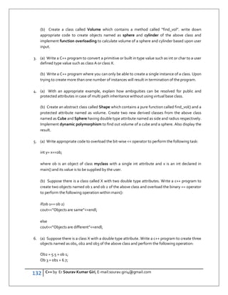 132 C++ by Er Sourav Kumar Giri, E-mail:sourav.giri4@gmail.com
(b) Create a class called Volume which contains a method called “find_vol”. write down
appropriate code to create objects named as sphere and cylinder of the above class and
implement function overloading to calculate volume of a sphere and cylinder based upon user
input.
3. (a) Write a C++ program to convert a primitive or built in type value such as int or char to a user
defined type value such as class A or class X.
(b) Write a C++ program where you can only be able to create a single instance of a class. Upon
trying to create more than one number of instances will result in termination of the program.
4. (a) With an appropriate example, explain how ambiguities can be resolved for public and
protected attributes in case of multi path inheritance without using virtual base class.
(b) Create an abstract class called Shape which contains a pure function called find_vol() and a
protected attribute named as volume. Create two new derived classes from the above class
named as Cube and Sphere having double type attribute named as side and radius respectively.
Implement dynamic polymorphism to find out volume of a cube and a sphere. Also display the
result.
5. (a) Write appropriate code to overload the bit-wise  operator to perform the following task:
int y= xob;
where ob is an object of class myclass with a single int attribute and x is an int declared in
main() and its value is to be supplied by the user.
(b) Suppose there is a class called X with two double type attributes. Write a c++ program to
create two objects named ob 1 and ob 2 of the above class and overload the binary == operator
to perform the following operation within main():
if(ob 1== ob 2)
cout”Objects are same”endl;
else
cout”Objects are different”endl;
6. (a) Suppose there is a class X with a double type attribute. Write a c++ program to create three
objects named as ob1, ob2 and ob3 of the above class and perform the following operation:
Ob2 = 5.5 + ob 1;
Ob 3 = ob1 + 6.7;
 