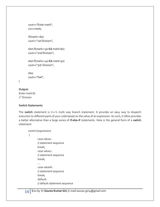 14 C++ by Er Sourav Kumar Giri, E-mail:sourav.giri4@gmail.com
cout”Enter mark”;
cinmark;
if(mark=60)
cout”1st Division”;
else if(mark=50  mark60)
cout”2nd Division”;
else if(mark=40  mark50)
cout”3rd Division”;
else
cout”Fail”;
}
Output:
Enter mark 87
1st
Division
Switch Statements
The switch statement is C++’s multi way branch statement. It provides an easy way to dispatch
execution to different parts of your code based on the value of an expression. As such, it often provides
a better alternative than a large series of if-else-if statements. Here is the general form of a switch
statement:
switch (expression)
{
case value1:
// statement sequence
break;
case value2:
// statement sequence
break;
...
case valueN:
// statement sequence
break;
default:
// default statement sequence
 