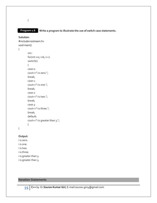 15 C++ by Er Sourav Kumar Giri, E-mail:sourav.giri4@gmail.com
}
Write a program to illustrate the use of switch case statements.
Solution:
#includeiostream.h
void main()
{
int i
for(int i=0; i6; i++)
switch(i)
{
case 0:
cout”i is zero.”;
break;
case 1:
cout”i is one.”;
break;
case 2:
cout”i is two.”;
break;
case 3:
cout”i is three.”;
break;
default:
cout”i is greater than 3.”;
}
}
Output:
i is zero.
i is one.
i is two.
i is three.
i is greater than 3.
i is greater than 3.
Iteration Statements
Program 1.6
 