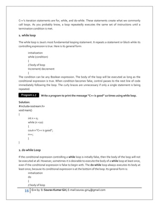 16 C++ by Er Sourav Kumar Giri, E-mail:sourav.giri4@gmail.com
C++’s iteration statements are for, while, and do-while. These statements create what we commonly
call loops. As you probably know, a loop repeatedly executes the same set of instructions until a
termination condition is met.
1. while loop
The while loop is Java’s most fundamental looping statement. It repeats a statement or block while its
controlling expression is true. Here is its general form:
initialization
while (condition)
{
// body of loop
Increment/ decrement
}
The condition can be any Boolean expression. The body of the loop will be executed as long as the
conditional expression is true. When condition becomes false, control passes to the next line of code
immediately following the loop. The curly braces are unnecessary if only a single statement is being
repeated.
Write a program to print the message “C++ is good” 10 times using while loop.
Solution:
#includeiostream.h
void main()
{
int n = 0;
while (n 10)
{
cout”C++ is good”;
n++;
}
}
2. do while Loop
If the conditional expression controlling a while loop is initially false, then the body of the loop will not
be executed at all. However, sometimes it is desirable to execute the body of a while loop at least once,
even if the conditional expression is false to begin with. The do-while loop always executes its body at
least once, because its conditional expression is at the bottom of the loop. Its general form is:
initialization
do
{
// body of loop
Program 1.7
 