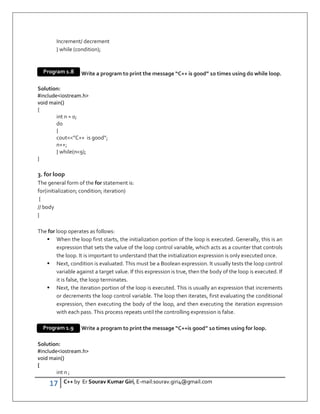 17 C++ by Er Sourav Kumar Giri, E-mail:sourav.giri4@gmail.com
Increment/ decrement
} while (condition);
Write a program to print the message “C++ is good” 10 times using do while loop.
Solution:
#includeiostream.h
void main()
{
int n = 0;
do
{
cout”C++ is good”;
n++;
} while(n9);
}
3. for loop
The general form of the for statement is:
for(initialization; condition; iteration)
{
// body
}
The for loop operates as follows:
 When the loop first starts, the initialization portion of the loop is executed. Generally, this is an
expression that sets the value of the loop control variable, which acts as a counter that controls
the loop. It is important to understand that the initialization expression is only executed once.
 Next, condition is evaluated. This must be a Boolean expression. It usually tests the loop control
variable against a target value. If this expression is true, then the body of the loop is executed. If
it is false, the loop terminates.
 Next, the iteration portion of the loop is executed. This is usually an expression that increments
or decrements the loop control variable. The loop then iterates, first evaluating the conditional
expression, then executing the body of the loop, and then executing the iteration expression
with each pass. This process repeats until the controlling expression is false.
Write a program to print the message “C++is good” 10 times using for loop.
Solution:
#includeiostream.h
void main()
{
int n ;
Program 1.8
Program 1.9
 