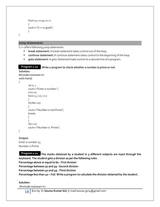 18 C++ by Er Sourav Kumar Giri, E-mail:sourav.giri4@gmail.com
for(n=0; n10; n++)
{
cout”C++ is good”;
}
}
Jump Statements
C++ offers following jump statements:
 break statement: A break statement takes control out of the loop.
 continue statement: A continue statement takes control to the beginning of the loop.
 goto statement: A goto Statement take control to a desired line of a program.
Write a program to check whether a number is prime or not.
Solution:
#includeiostream.h
void main()
{
int n, i;
cout”Enter a number:”;
cinn;
for(i=2; in; i++)
{
if(n%i==0)
{
cout”Number is not Prime”;
break;
}
}
if(i==n)
cout”Number is Prime”;
}
Output:
Enter a number 13
Number is Prime
The marks obtained by a student in 5 different subjects are input through the
keyboard. The student gets a division as per the following rules:
Percentage above or equal to 60 - First division
Percentage between 50 and 59 - Second division
Percentage between 40 and 49 - Third division
Percentage less than 40 – Fail. Write a program to calculate the division obtained by the student.
Solution:
#includeiostream.h
Program 1.10
Program 1.11
 