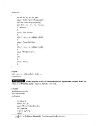 19 C++ by Er Sourav Kumar Giri, E-mail:sourav.giri4@gmail.com
void main( )
{
int m1, m2, m3, m4, m5, per ;
cout Enter marks in five subjects  ;
cinm1m2m3m4m5 ;
per = ( m1 + m2 + m3 + m4 + m5 ) / 5 ;
if ( per = 60 )
{
cout First division ;
}
else if ( ( per = 50 )  ( per  60 ) )
{
cout Second division ;
}
else if ( ( per = 40 )  ( per  50 ) )
{
coutThird division ;
}
else
{
cout Fail ;
}
}
Output:
Enter marks in 5 subjects 65 65 65 60 70
First division
Write a program to find the roots of a quadratic equation ax2
+bx+c=0, where the
values of coefficient a, b and c are given from the keyboard.
Solution:
#includeiostream.h
#includemath.h
void main()
{
int a, b, c, d;
float r1, r2, x, y;
cout“Enter the coefficients”;
cinabc;
d=(b*b) - (4*a*c);
if(d0)
Program 1.12
 