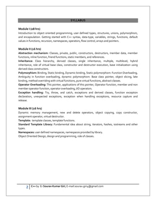 2 C++ by Er Sourav Kumar Giri, E-mail:sourav.giri4@gmail.com
SYLLABUS
Module I (08 hrs)
Introduction to object oriented programming, user defined types, structures, unions, polymorphism,
and encapsulation. Getting started with C++ syntax, data-type, variables, strings, functions, default
values in functions, recursion, namespaces, operators, flow control, arrays and pointers.
Module II (16 hrs)
Abstraction mechanism: Classes, private, public, constructors, destructors, member data, member
functions, inline function, friend functions, static members, and references.
Inheritance: Class hierarchy, derived classes, single inheritance, multiple, multilevel, hybrid
inheritance, role of virtual base class, constructor and destructor execution, base initialization using
derived class constructors.
Polymorphism: Binding, Static binding, Dynamic binding, Static polymorphism: Function Overloading,
Ambiguity in function overloading, dynamic polymorphism: Base class pointer, object slicing, late
binding, method overriding with virtual functions, pure virtual functions, abstract classes.
Operator Overloading: This pointer, applications of this pointer, Operator function, member and non
member operator function, operator overloading, I/O operators.
Exception handling: Try, throw, and catch, exceptions and derived classes, function exception
declaration, unexpected exceptions, exception when handling exceptions, resource capture and
release.
Module III (16 hrs)
Dynamic memory management, new and delete operators, object copying, copy constructor,
assignment operator, virtual destructor.
Template: template classes, template functions.
Standard Template Library: Fundamental idea about string, iterators, hashes, iostreams and other
types.
Namespaces: user defined namespaces, namespaces provided by library.
Object Oriented Design, design and programming, role of classes.
 