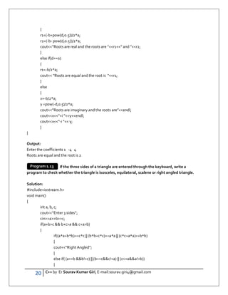 20 C++ by Er Sourav Kumar Giri, E-mail:sourav.giri4@gmail.com
{
r1=(-b+pow(d,0.5))/2*a;
r2=(-b- pow(d,0.5))/2*a;
cout”Roots are real and the roots are ”r1” and ”r2;
}
else if(d==0)
{
r1=-b/2*a;
cout “Roots are equal and the root is “r1;
}
else
{
x=-b/2*a;
y =pow(-d,0.5)/2*a;
cout”Roots are imaginary and the roots are”endl;
coutx“+i ”yendl;
coutx“-i ” y;
}
}
Output:
Enter the coefficients 1 -4 4
Roots are equal and the root is 2
If the three sides of a triangle are entered through the keyboard, write a
program to check whether the triangle is isosceles, equilateral, scalene or right angled triangle.
Solution:
#includeiostream.h
void main()
{
int a, b, c;
cout“Enter 3 sides”;
cinabc;
if(a+bc  b+ca  c+ab)
{
if((a*a+b*b)==c*c || (b*b+c*c)==a*a || (c*c+a*a)==b*b)
{
cout“Right Angled”;
}
else if( (a==b b!=c) || (b==cc!=a) || (c==aa!=b))
{
Program 1.13
 
