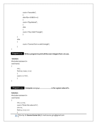 21 C++ by Er Sourav Kumar Giri, E-mail:sourav.giri4@gmail.com
cout“Isosceles”;
}
else if(a==b  b==c)
{
cout“Equilateral”;
}
else
{
cout“Any Valid Triangle”;
}
}
else
{
cout“Cannot form a valid triangle”;
}
}
Write a program to print all the even integers from 1 to 100.
Solution:
#includeiostream.h
void main()
{
int i;
for(i=0; i100 ; i+=2)
{
cout i“n”;
}
}
WAP to Compute 1+2+3+4+………………….+n for a given value of n.
Solution:
#includeiostream.h
void main()
{
int i, n, s=0;
cout“Enter the value of n”;
cinn;
for(i=1; i=n; i++)
{
Program 1.14
Program 1.15
 