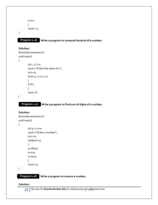 22 C++ by Er Sourav Kumar Giri, E-mail:sourav.giri4@gmail.com
s=s+i;
}
cout s;
}
Write a program to compute factorial of a number.
Solution:
#includeiostream.h
void main()
{
int i, n, f=1;
cout“Enter the value of n”;
cinn;
for(i=1; i=n; i++)
{
f=f*i;
}
coutf;
}
Write a program to find sum of digits of a number.
Solution:
#includeiostream.h
void main()
{
int a, n, s=0;
cout“Enter a number”;
cinn;
while(n!=0)
{
a=n%10;
s=s+a;
n=n/10;
}
couts;
}
Write a program to reverse a number.
Solution:
Program 1.16
Program 1.17
Program 1.18
 