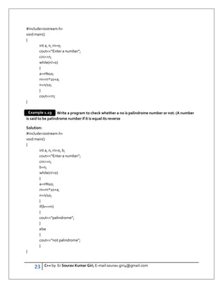 23 C++ by Er Sourav Kumar Giri, E-mail:sourav.giri4@gmail.com
#includeiostream.h
void main()
{
int a, n, rn=0;
cout“Enter a number”;
cinn;
while(n!=0)
{
a=n%10;
rn=rn*10+a;
n=n/10;
}
coutrn;
}
Write a program to check whether a no is palindrome number or not. (A number
is said to be palindrome number if it is equal its reverse
Solution:
#includeiostream.h
void main()
{
int a, n, rn=0, b;
cout“Enter a number”;
cinn;
b=n;
while(n!=0)
{
a=n%10;
rn=rn*10+a;
n=n/10;
}
if(b==rn)
{
cout“palindrome”;
}
else
{
cout“not palindrome”;
}
}
Example 1.19
 
