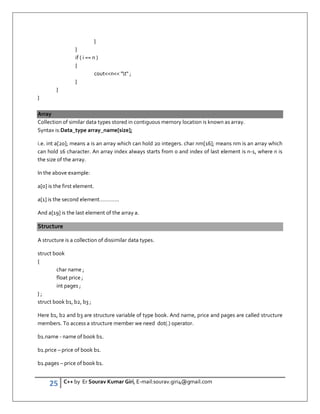 25 C++ by Er Sourav Kumar Giri, E-mail:sourav.giri4@gmail.com
}
}
if ( i == n )
{
coutn t ;
}
}
}
Array
Collection of similar data types stored in contiguous memory location is known as array.
Syntax is:Data_type array_name[size];
i.e. int a[20]; means a is an array which can hold 20 integers. char nm[16]; means nm is an array which
can hold 16 character. An array index always starts from 0 and index of last element is n-1, where n is
the size of the array.
In the above example:
a[0] is the first element.
a[1] is the second element………….
And a[19] is the last element of the array a.
Structure
A structure is a collection of dissimilar data types.
struct book
{
char name ;
float price ;
int pages ;
} ;
struct book b1, b2, b3 ;
Here b1, b2 and b3 are structure variable of type book. And name, price and pages are called structure
members. To access a structure member we need dot(.) operator.
b1.name - name of book b1.
b1.price – price of book b1.
b1.pages – price of book b1.
 