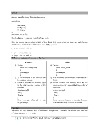 26 C++ by Er Sourav Kumar Giri, E-mail:sourav.giri4@gmail.com
Union
A union is a collection of dissimilar datatypes.
union book
{
char name ;
float price ;
int pages ;
} ;
unionbook b1, b2, b3 ;
Here b1, b2 and b3 are union variable of type book.
Here b1, b2 and b3 are union variable of type book. And name, price and pages are called union
members. To access a union member we need dot(.) operator.
b1.name - name of book b1.
b1.price – price of book b1.
b1.pages – price of book b1.
Difference between structure and union
Structure Union
1) Syntax:
struct structure_name
{
//Data types
}
2) All the members of the structure can
be accessed at once.
3) Structure allocates the memory equal
to the total memory required by the
members.
struct example{
int x;
float y;
}
Here memory allocated is size
of(x)+sizeof(y).
1) Syntax:
union union_name
{
//Data types
}
2) In a union only one member can be used at a
time.
3) Union allocates the memory equal to the
maximum memory required by the member of
the union.
union example{
int x;
float y;
}
Here memory allocated is sizeof(y), because
size of float is more than size of integer.
Function
A function is a self-contained block of statements that perform a coherent task of some kind. Basically
a function consists of three parts:
 