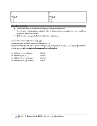 28 C++ by Er Sourav Kumar Giri, E-mail:sourav.giri4@gmail.com
}
Output:
5 7
7 5
}
Output:
7 5
7 5
Default arguments
 C++ allows us to call a function without specifying all its arguments.
 In such cases function assigns a default value to the parameter which does not have a matching
argument in the function call.
 Default values are specified when the function is declared.
Consider the following function prototype:
float amount(int principal, int period, float rate=0.15);
We can call the above function by amount (5000, 7);. Here default value 0.15 will be assigned to the
third argument. We must add default values from right to left.
int Add(int i, int j=5, int k=10); // legal
int Add(int i=5, int j); // illegal
int Add(int i=0, int j, int k=10); // illegal
int Add(int i=2, int j=5, int k=10); // legal
 