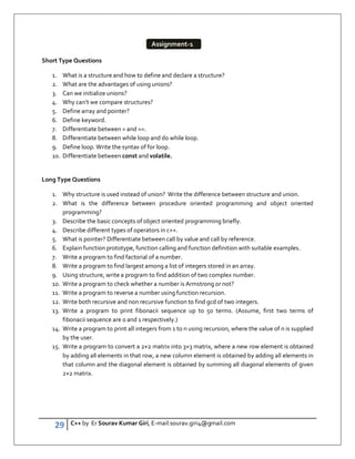29 C++ by Er Sourav Kumar Giri, E-mail:sourav.giri4@gmail.com
Short Type Questions
1. What is a structure and how to define and declare a structure?
2. What are the advantages of using unions?
3. Can we initialize unions?
4. Why can’t we compare structures?
5. Define array and pointer?
6. Define keyword.
7. Differentiate between = and ==.
8. Differentiate between while loop and do while loop.
9. Define loop. Write the syntax of for loop.
10. Differentiate between const and volatile.
Long Type Questions
1. Why structure is used instead of union? Write the difference between structure and union.
2. What is the difference between procedure oriented programming and object oriented
programming?
3. Describe the basic concepts of object oriented programming briefly.
4. Describe different types of operators in c++.
5. What is pointer? Differentiate between call by value and call by reference.
6. Explain function prototype, function calling and function definition with suitable examples.
7. Write a program to find factorial of a number.
8. Write a program to find largest among a list of integers stored in an array.
9. Using structure, write a program to find addition of two complex number.
10. Write a program to check whether a number is Armstrong or not?
11. Write a program to reverse a number using function recursion.
12. Write both recursive and non recursive function to find gcd of two integers.
13. Write a program to print fibonacii sequence up to 50 terms. (Assume, first two terms of
fibonacii sequence are 0 and 1 respectively.)
14. Write a program to print all integers from 1 to n using recursion, where the value of n is supplied
by the user.
15. Write a program to convert a 2×2 matrix into 3×3 matrix, where a new row element is obtained
by adding all elements in that row, a new column element is obtained by adding all elements in
that column and the diagonal element is obtained by summing all diagonal elements of given
2×2 matrix.
Assignment-1
 