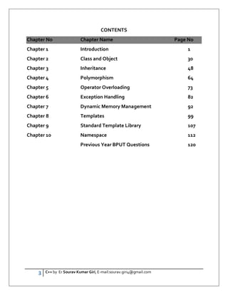 3 C++ by Er Sourav Kumar Giri, E-mail:sourav.giri4@gmail.com
CONTENTS
Chapter No Chapter Name Page No
Chapter 1 Introduction 1
Chapter 2 Class and Object 30
Chapter 3 Inheritance 48
Chapter 4 Polymorphism 64
Chapter 5 Operator Overloading 73
Chapter 6 Exception Handling 82
Chapter 7 Dynamic Memory Management 92
Chapter 8 Templates 99
Chapter 9 Standard Template Library 107
Chapter 10 Namespace 112
Previous Year BPUT Questions 120
 
