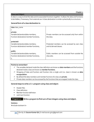 30 C++ by Er Sourav Kumar Giri, E-mail:sourav.giri4@gmail.com
Chapter 2
Class and Object
A class is a way to bind the data and its associated functions together. It allows the data and functions
to be hidden, if necessary, from external use. A class declaration is similar syntactically to a structure.
General form of a class declaration is:
class class_name
{
private:
Variable declaration/data members;
Function declaration/ member functions;
protected:
Variable declaration/data members;
Function declaration/ member functions;
public:
Variable declaration/data members;
Function declaration/ member functions;
};
Private members can be accessed only from within
the class.
Protected members can be accessed by own class
and its derived classes.
Public members can be accessed from outside the
class also.
Points to remember!
 The variables declared inside the class definition are known as data members and the functions
declared inside a class are known as member functions.
 Wrapping of data and function and function into a single unit (i.e. class) is known as data
encapsulation.
 By default the data members and member function of a class are private.
 Private data members can be accessed by the functions that are wrapped inside the class.
General steps to write a C++ program using class and object:
 Header files
 Class definition
 Member function definition
 void main function
Write a program to find sum of two integers using class and object.
Solution:
#includeiostream.h
Program 2.1
 