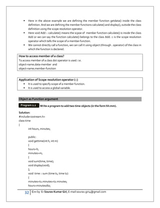 32 C++ by Er Sourav Kumar Giri, E-mail:sourav.giri4@gmail.com
 Here in the above example we are defining the member function getdata() inside the class
definition. And we are defining the member functions calculate() and display(), outside the class
definition using the scope resolution operator.
 Here void Add :: calculate() means the scpoe of member function calculate() is inside the class
Add or we can say the function calculate() belongs to the class Add. :: is the scope resolution
operator which tells the scope of a member function.
 We cannot directly call a function, we can call it using object (through . operator) of the class in
which the function is declared.
How to access member of a class?
To access member of a class dot operator is used. i.e.
object-name.data-member and
object-name.member-function
Application of Scope resolution operator (::)
 It is used to specify scope of a member function.
 It is used to access a global variable.
Object as Function argument
Write a program to add two time objects (in the form hh:mm).
Solution:
#includeiostream.h
class time
{
int hours, minutes;
public:
void gettime(int h, int m)
{
hours=h;
minutes=m;
}
void sum(time, time);
void display(void);
};
void time :: sum (time t1, time t2)
{
minutes=t1.minutes+t2.minutes;
hours=minutes/60;
Program 2.2
 