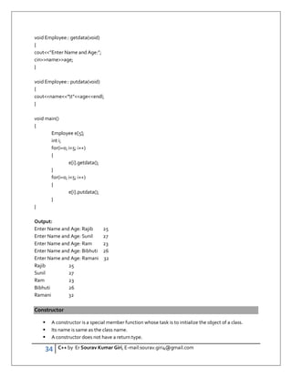34 C++ by Er Sourav Kumar Giri, E-mail:sourav.giri4@gmail.com
void Employee:: getdata(void)
{
cout”Enter Name and Age:”;
cinnameage;
}
void Employee:: putdata(void)
{
coutname”t”ageendl;
}
void main()
{
Employee e[5];
int i;
for(i=0; i5; i++)
{
e[i].getdata();
}
for(i=0; i5; i++)
{
e[i].putdata();
}
}
Output:
Enter Name and Age: Rajib 25
Enter Name and Age: Sunil 27
Enter Name and Age: Ram 23
Enter Name and Age: Bibhuti 26
Enter Name and Age: Ramani 32
Rajib 25
Sunil 27
Ram 23
Bibhuti 26
Ramani 32
Constructor
 A constructor is a special member function whose task is to initialize the object of a class.
 Its name is same as the class name.
 A constructor does not have a return type.
 