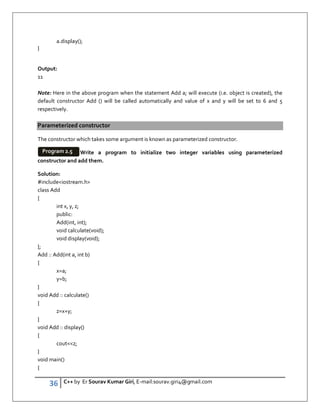 36 C++ by Er Sourav Kumar Giri, E-mail:sourav.giri4@gmail.com
a.display();
}
Output:
11
Note: Here in the above program when the statement Add a; will execute (i.e. object is created), the
default constructor Add () will be called automatically and value of x and y will be set to 6 and 5
respectively.
Parameterized constructor
The constructor which takes some argument is known as parameterized constructor.
Write a program to initialize two integer variables using parameterized
constructor and add them.
Solution:
#includeiostream.h
class Add
{
int x, y, z;
public:
Add(int, int);
void calculate(void);
void display(void);
};
Add :: Add(int a, int b)
{
x=a;
y=b;
}
void Add :: calculate()
{
z=x+y;
}
void Add :: display()
{
coutz;
}
void main()
{
Program 2.5
 