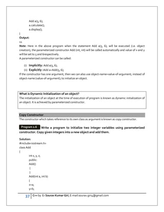 37 C++ by Er Sourav Kumar Giri, E-mail:sourav.giri4@gmail.com
Add a(5, 6);
a.calculate();
a.display();
}
Output:
11
Note: Here in the above program when the statement Add a(5, 6); will be executed (i.e. object
creation), the parameterized constructor Add (int, int) will be called automatically and value of x and y
will be set to 5 and 6respectively.
A parameterized constructor can be called:
(i) Implicitly: Add a(5, 6);
(ii) Explicitly :Add a=Add(5, 6);
If the constructor has one argument, then we can also use object-name=value-of-argument; instead of
object-name (value-of-argument); to initialize an object.
What is Dynamic Initialization of an object?
The initialization of an object at the time of execution of program is known as dynamic initialization of
an object. It is achieved by parameterized constructor.
Copy Constructor
The constructor which takes reference to its own class as argument is known as copy constructor.
Write a program to initialize two integer variables using parameterized
constructor. Copy given integers into a new object and add them.
Solution:
#includeiostream.h
class Add
{
int x, y, z;
public:
Add()
{
}
Add(int a, int b)
{
x=a;
y=b;
Program 2.6
 