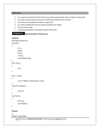 39 C++ by Er Sourav Kumar Giri, E-mail:sourav.giri4@gmail.com
Destructor
 It is a special member function which is executed automatically when an object is destroyed.
 Its name is same as class name but it should be preceded by the symbol ~.
 It cannot be overloaded as it takes no argument.
 It is used to delete the memory space occupied by an object.
 It has no return type.
 It should be declared in the public section of the class.
Demonstration of Destructor.
Solution:
#includeiostream.h
class XYZ
{
int x;
public:
XYZ( );
~XYZ( );
void display(void);
};
XYZ::XYZ( )
{
x=9;
}
XYZ:: ~XYZ( )
{
cout”Object is destroyed”endl;
}
void XYZ::display()
{
coutx;
}
void main()
{
XYZ xyz;
xyz.display();
}
Output:
9
Object is destroyed.
Program 2.7
 