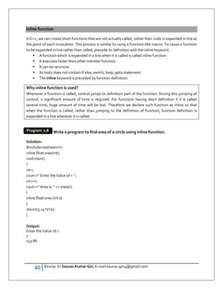 40 C++ by Er Sourav Kumar Giri, E-mail:sourav.giri4@gmail.com
Inline function
In C++, we can create short functions that are not actually called, rather their code is expanded in line at
the point of each invocation. This process is similar to using a function-like macro. To cause a function
to be expanded in line rather than called, precede its definition with the inline keyword.
 A function which is expanded in a line when it is called is called inline function.
 It executes faster than other member function.
 It can be recursive.
 Its body does not contain if else, switch, loop, goto statement.
 The inline keyword is preceded by function definition.
Why inline function is used?
Whenever a function is called, control jumps to definition part of the function. During this jumping of
control, a significant amount of time is required. For functions having short definition if it is called
several time, huge amount of time will be lost. Therefore we declare such function as inline so that
when the function is called, rather than jumping to the definition of function, function definition is
expanded in a line wherever it is called.
Write a program to find area of a circle using inline function.
Solution:
#includeiostream.h
inline float area(int);
void main()
{
int r;
cout“ Enter the Value of r: ”;
cinr;
cout” Area is: “  area(r);
}
inline float area (int a)
{
return(3.14*a*a);
}
Output:
Enter the Value of r:
7
153.86
Program 2.8
 