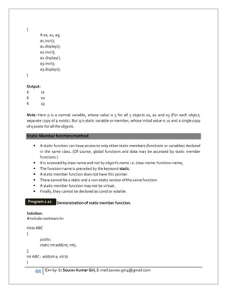 44 C++ by Er Sourav Kumar Giri, E-mail:sourav.giri4@gmail.com
{
A a1, a2, a3;
a1.incr();
a1.display();
a2.incr();
a2.display();
a3.incr();
a3.display();
}
Output:
6 11
6 12
6 13
Note: Here p is a normal variable, whose value is 5 for all 3 objects a1, a2 and a3 (For each object,
separate copy of p exists). But q is static variable or member, whose initial value is 10 and a single copy
of q exists for all the objects.
Static Member function/method
 A static function can have access to only other static members (functions or variables) declared
in the same class. (Of course, global functions and data may be accessed by static member
functions.)
 It is accessed by class name and not by object’s name i.e. class-name::function-name;
 The function name is preceded by the keyword static.
 A static member function does not have this pointer.
 There cannot be a static and a non-static version of the same function.
 A static member function may not be virtual.
 Finally, they cannot be declared as const or volatile.
Demonstration of static member function.
Solution:
#includeiostream.h
class ABC
{
public:
static int add(int, int);
};
int ABC:: add(int a, int b)
{
Program 2.12
 