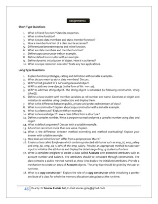46 C++ by Er Sourav Kumar Giri, E-mail:sourav.giri4@gmail.com
Short Type Questions
1. What is friend function? State its properties.
2. What is inline function?
3. What is static data members and static member function?
4. How a member function of a class can be accessed?
5. Differentiate between macros and inline function.
6. What are data members and member function?
7. Define copy constructor with an example.
8. Define default constructor with an example.
9. Define dynamic initialization of object. How it is achieved?
10. What is scope resolution operator? State any two applications.
Long Type Questions
1. Explain function prototype, calling and definition with suitable examples.
2. What do you mean by static data members? Discuss.
3. WAP to find greatest of 2 no’s using class and object
4. WAP to add two time objects (in the form of hh : mm :ss).
5. WAP to add two string object. The string object is initialized by following constructor. string
(char[]).
6. Define a class student with member variables as roll number and name. Generate an object and
initialize its variables using constructors and display them.
7. What is the difference between public, private and protected members of class?
8. What is a constructor? Explain about copy constructor with a suitable example.
9. What is a destructor? Explain with an example.
10. What is class and object? How a class differs from a structure?
11. Define a complex number. Write a program to read and print a complex number using class and
object.
12. What is default argument? Discuss with a suitable example.
13. A function can return more than one value. Explain.
14. What is the difference between method overriding and method overloading? Explain your
answer with suitable example.
15. How does an inline function differ from a preprocessor Macro?
16. Create a class called Employee which contains protected attributes such as emp_id, emp_salary
and emp_da. emp_da is 20% of the emp_salary. Provide an appropriate method to take user
input to initialize the attributes and display the details regarding 25 students of a class.
17. Write a complete program to create a class called Account with protected attributes such as
account number and balance. The attributes should be initialized through constructors. The
class contains a public method named as show () to display the initialized attributes. Provide a
mechanism to create an array of Account objects. The array size should be given by the user at
run time.
18. What is a copy constructor? Explain the role of a copy constructor while initializing a pointer
attribute of a class for which the memory allocation takes place at the run time.
Assignment 2
 