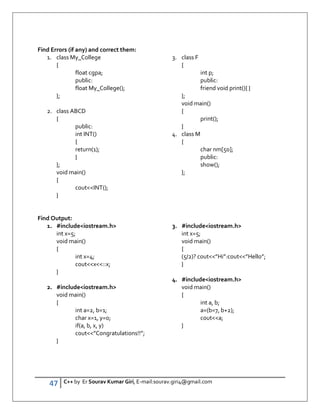 47 C++ by Er Sourav Kumar Giri, E-mail:sourav.giri4@gmail.com
Find Errors (if any) and correct them:
1. class My_College
{
float cgpa;
public:
float My_College();
};
2. class ABCD
{
public:
int INT()
{
return(1);
}
};
void main()
{
coutINT();
}
3. class F
{
int p;
public:
friend void print(){ }
};
void main()
{
print();
}
4. class M
{
char nm[50];
public:
show();
};
Find Output:
1. #includeiostream.h
int x=5;
void main()
{
int x=4;
coutx::x;
}
2. #includeiostream.h
void main()
{
int a=2, b=1;
char x=1, y=0;
if(a, b, x, y)
cout”Congratulations!!”;
}
3. #includeiostream.h
int x=5;
void main()
{
(5/2)? cout”Hi”:cout”Hello”;
}
4. #includeiostream.h
void main()
{
int a, b;
a=(b=7, b+2);
couta;
}
 