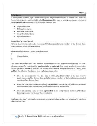 48 C++ by Er Sourav Kumar Giri, E-mail:sourav.giri4@gmail.com
Chapter 3
Inheritance
It is the process by which object of one class acquires the properties of object of another class. The class
from which properties are inherited is called base class and the class to which properties are inherited is
called derived class. Inheritance can be broadly classified into:
 Single Inheritance
 Multiple Inheritance
 Multilevel Inheritance
 Hierarchical Inheritance
 Hybrid Inheritance
Base-Class Access Control
When a class inherits another, the members of the base class become members of the derived class.
Class inheritance uses this general form:
class derived-class-name : access base-class-name
{
// body of class
};
The access status of the base-class members inside the derived class is determined by access. The base-
class access specifier must be either public, private, or protected. If no access specifier is present, the
access specifier is private by default if the derived class is a class. If the derived class is a struct, then
public is the default in the absence of an explicit access specifier.
 When the access specifier for a base class is public, all public members of the base become
public members of the derived class, and all protected members of the base become protected
members of the derived class.
 When the base class is inherited by using the private access specifier, all public and protected
members of the base class become private members of the derived class.
 When a base class' access specifier is protected, public and protected members of the base
become protected members of the derived class.
In all cases, the base's private elements remain private to the base and are not accessible by members
of the derived class.
 