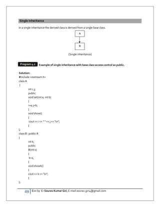 49 C++ by Er Sourav Kumar Giri, E-mail:sourav.giri4@gmail.com
Single Inheritance
In a single inheritance the derived class is derived from a single base class.
(Single inheritance)
Example of single inheritance with base class access control as public.
Solution:
#include iostream.h
class A
{
int i, j;
public:
void set(int a, int b)
{
i=a; j=b;
}
void show()
{
cout  i     j  n;
}
};
class B : public A
{
int k;
public:
B(int x)
{
k=x;
}
void showk()
{
cout  k  n;
}
};
A
B
Program 4.1
 
