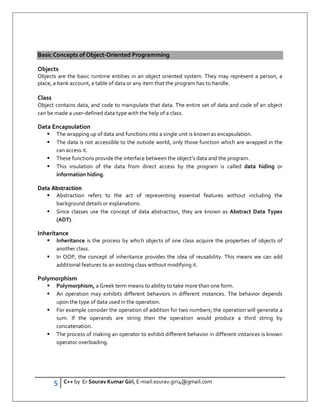 5 C++ by Er Sourav Kumar Giri, E-mail:sourav.giri4@gmail.com
Basic Concepts of Object-Oriented Programming
Objects
Objects are the basic runtime entities in an object oriented system. They may represent a person, a
place, a bank account, a table of data or any item that the program has to handle.
Class
Object contains data, and code to manipulate that data. The entire set of data and code of an object
can be made a user-defined data type with the help of a class.
Data Encapsulation
 The wrapping up of data and functions into a single unit is known as encapsulation.
 The data is not accessible to the outside world, only those function which are wrapped in the
can access it.
 These functions provide the interface between the object’s data and the program.
 This insulation of the data from direct access by the program is called data hiding or
information hiding.
Data Abstraction
 Abstraction refers to the act of representing essential features without including the
background details or explanations.
 Since classes use the concept of data abstraction, they are known as Abstract Data Types
(ADT).
Inheritance
 Inheritance is the process by which objects of one class acquire the properties of objects of
another class.
 In OOP, the concept of inheritance provides the idea of reusability. This means we can add
additional features to an existing class without modifying it.
Polymorphism
 Polymorphism, a Greek term means to ability to take more than one form.
 An operation may exhibits different behaviors in different instances. The behavior depends
upon the type of data used in the operation.
 For example consider the operation of addition for two numbers; the operation will generate a
sum. If the operands are string then the operation would produce a third string by
concatenation.
 The process of making an operator to exhibit different behavior in different instances is known
operator overloading.
 